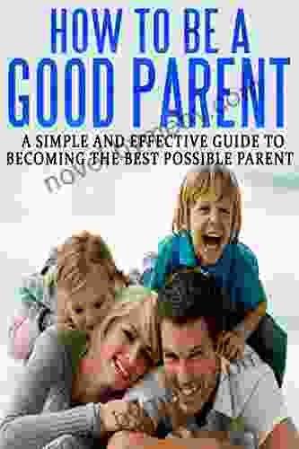 How To Be A Good Parent: A Simple And Effective Guide To Becoming The Best Possible Parent (Family Love Affection Joy 1)